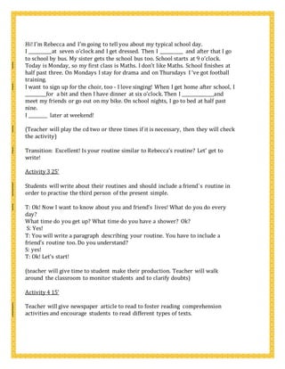 Hi! I’m Rebecca and I’m going to tell you about my typical school day.
I ___________at seven o’clock and I get dressed. Then I ___________ and after that I go
to school by bus. My sister gets the school bus too. School starts at 9 o’clock.
Today is Monday, so my first class is Maths. I don’t like Maths. School finishes at
half past three. On Mondays I stay for drama and on Thursdays I ‘ve got football
training.
I want to sign up for the choir, too - I love singing! When I get home after school, I
__________for a bit and then I have dinner at six o’clock. Then I _______________and
meet my friends or go out on my bike. On school nights, I go to bed at half past
nine.
I _________ later at weekend!
(Teacher will play the cd two or three times if it is necessary, then they will check
the activity)
Transition: Excellent! Is your routine similar to Rebecca’s routine? Let’ get to
write!
Activity 3 25’
Students will write about their routines and should include a friend`s routine in
order to practise the third person of the present simple.
T: Ok! Now I want to know about you and friend’s lives! What do you do every
day?
What time do you get up? What time do you have a shower? Ok?
S: Yes!
T: You will write a paragraph describing your routine. You have to include a
friend’s routine too. Do you understand?
S: yes!
T: Ok! Let’s start!
(teacher will give time to student make their production. Teacher will walk
around the classroom to monitor students and to clarify doubts)
Activity 4 15’
Teacher will give newspaper article to read to foster reading comprehension
activities and encourage students to read different types of texts.
 