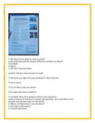 T: Ok! Now we are going to read an article!
Look at the tittle and the picture! What do you think it is about?
S: Football!
S: Messi!
T: Ok! Let’s read and check
(teacher will give some minutes to read)
T: Ok! were you right with your predictions about the text?
S: mas o menos
T: So, so! What is the text about?
S: It’s about Barcelona residence!
T: excellent! Now we’re going to answer some questions
Look at exercise 2! You have to answer the questions. Let’s read them aloud.
(teacher will ask who want to read aloud)
S: Where is FC Barcelona’s new residence?
T: Ok! What is the answer?
S: In South Barcelona!
 