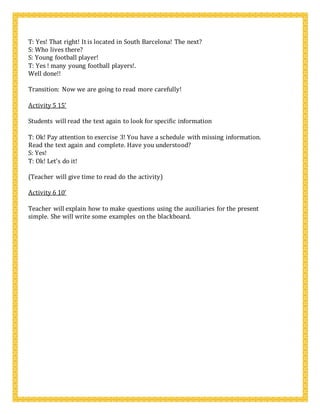 T: Yes! That right! It is located in South Barcelona! The next?
S: Who lives there?
S: Young football player!
T: Yes ! many young football players!.
Well done!!
Transition: Now we are going to read more carefully!
Activity 5 15’
Students will read the text again to look for specific information
T: Ok! Pay attention to exercise 3! You have a schedule with missing information.
Read the text again and complete. Have you understood?
S: Yes!
T: Ok! Let’s do it!
(Teacher will give time to read do the activity)
Activity 6 10’
Teacher will explain how to make questions using the auxiliaries for the present
simple. She will write some examples on the blackboard.
 