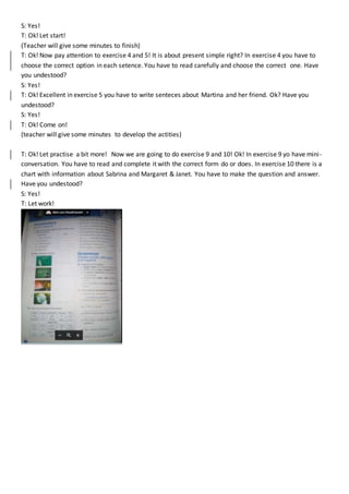 S: Yes!
T: Ok! Let start!
(Teacher will give some minutes to finish)
T: Ok! Now pay attention to exercise 4 and 5! It is about present simple right? In exercise 4 you have to
choose the correct option in each setence. You have to read carefully and choose the correct one. Have
you undestood?
S: Yes!
T: Ok! Excellent in exercise 5 you have to write senteces about Martina and her friend. Ok? Have you
undestood?
S: Yes!
T: Ok! Come on!
(teacher will give some minutes to develop the actities)
T: Ok! Let practise a bit more! Now we are going to do exercise 9 and 10! Ok! In exercise 9 yo have mini-
conversation. You have to read and complete it with the correct form do or does. In exercise 10 there is a
chart with information about Sabrina and Margaret & Janet. You have to make the question and answer.
Have you undestood?
S: Yes!
T: Let work!
 