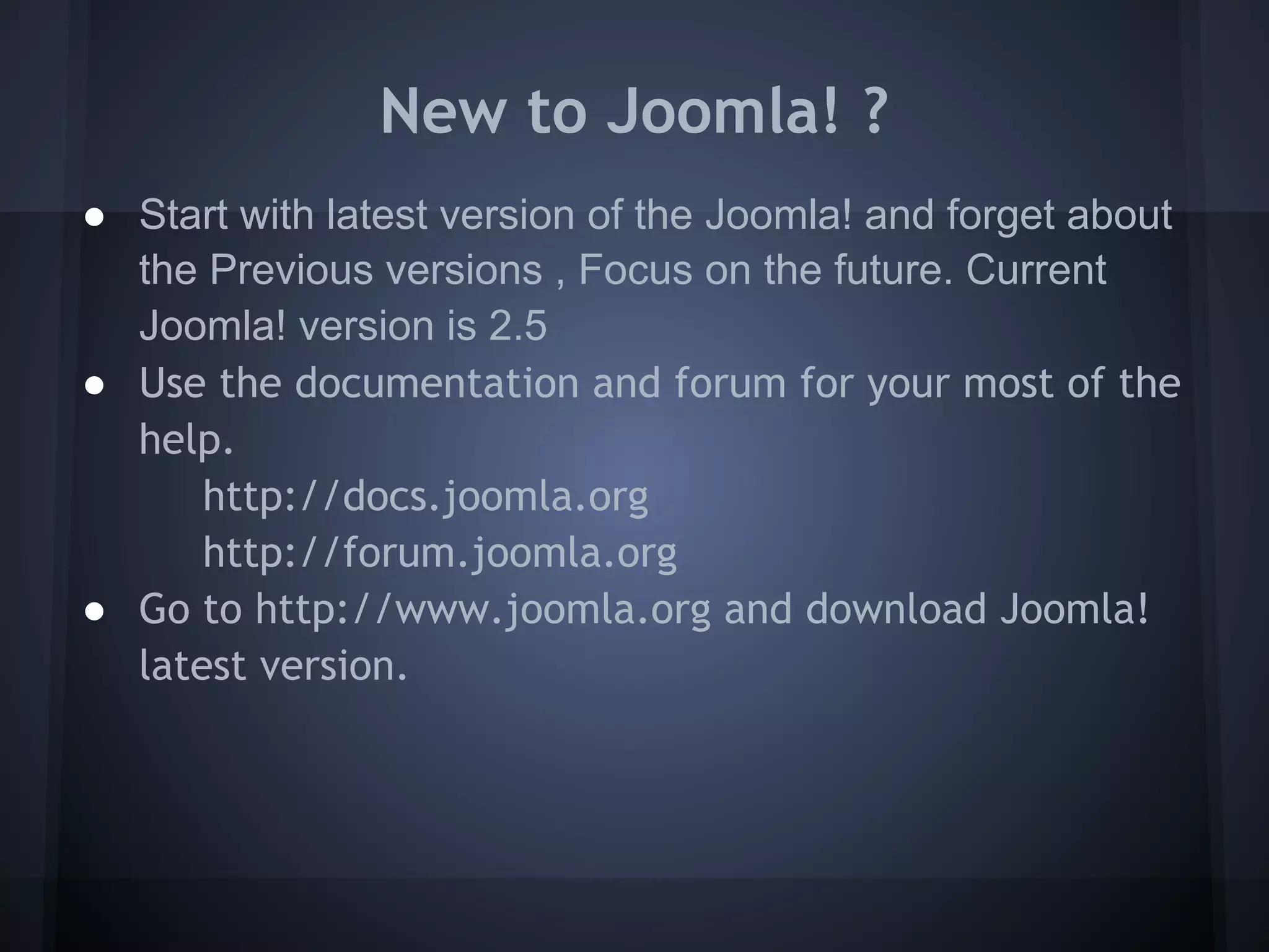 New to Joomla! ?
● Start with latest version of the Joomla! and forget about
  the Previous versions , Focus on the future. Current
  Joomla! version is 2.5
● Use the documentation and forum for your most of the
  help.
      http://docs.joomla.org
      http://forum.joomla.org
● Go to http://www.joomla.org and download Joomla!
  latest version.
 
