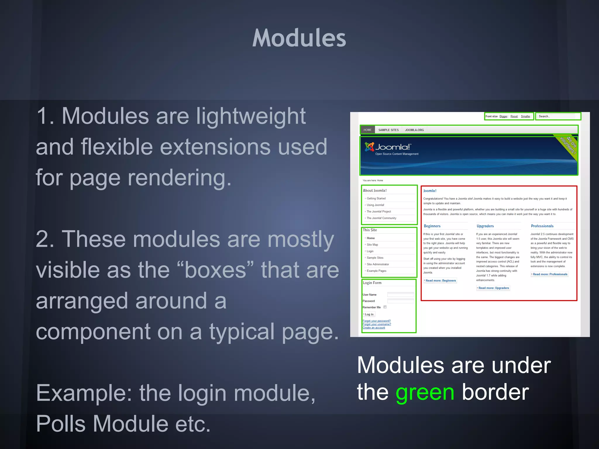 Modules


1. Modules are lightweight
and flexible extensions used
for page rendering.

2. These modules are mostly
visible as the “boxes” that are
arranged around a
component on a typical page.
                                  Modules are under
Example: the login module,        the green border
Polls Module etc.
 