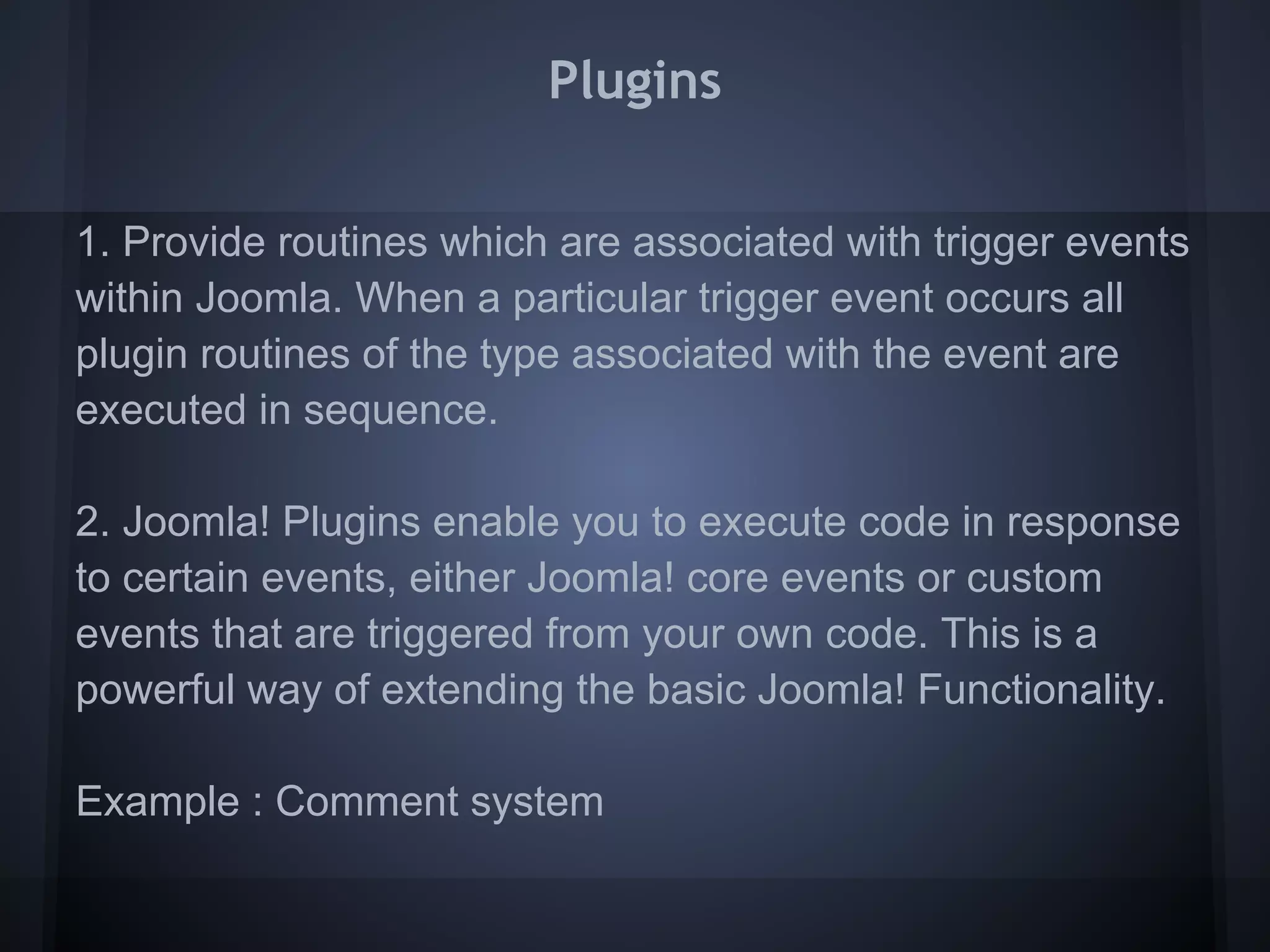 Plugins

1. Provide routines which are associated with trigger events
within Joomla. When a particular trigger event occurs all
plugin routines of the type associated with the event are
executed in sequence.

2. Joomla! Plugins enable you to execute code in response
to certain events, either Joomla! core events or custom
events that are triggered from your own code. This is a
powerful way of extending the basic Joomla! Functionality.

Example : Comment system
 