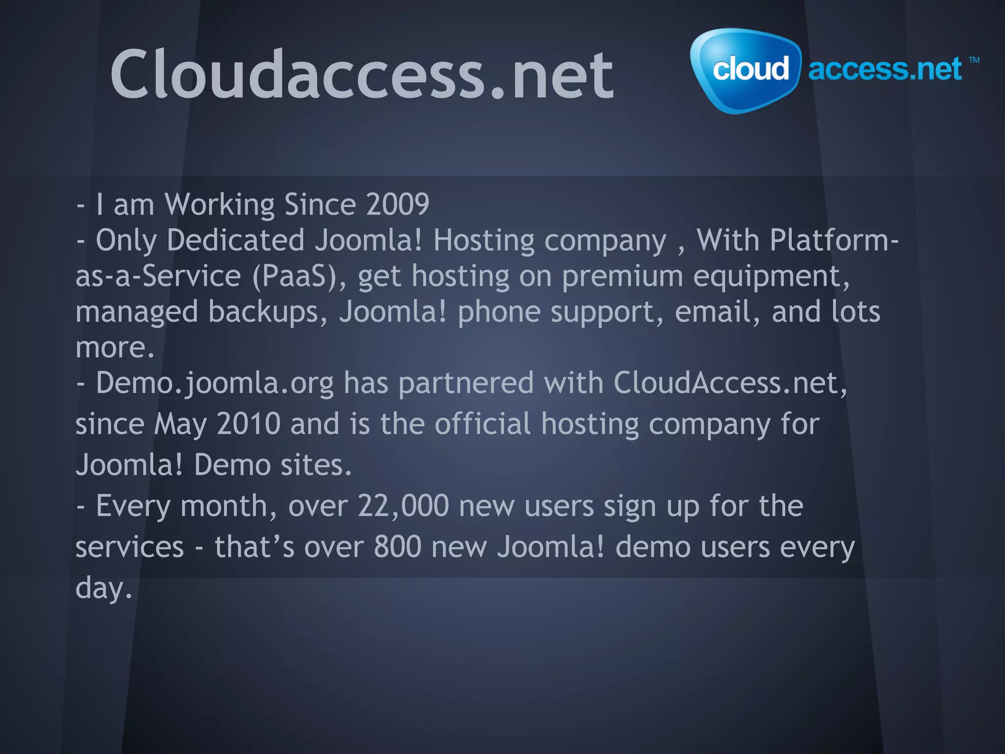 Cloudaccess.net
- I am Working Since 2009
- Only Dedicated Joomla! Hosting company , With Platform-
as-a-Service (PaaS), get hosting on premium equipment,
managed backups, Joomla! phone support, email, and lots
more.
- Demo.joomla.org has partnered with CloudAccess.net,
since May 2010 and is the official hosting company for
Joomla! Demo sites.
- Every month, over 22,000 new users sign up for the
services - that’s over 800 new Joomla! demo users every
day.
 