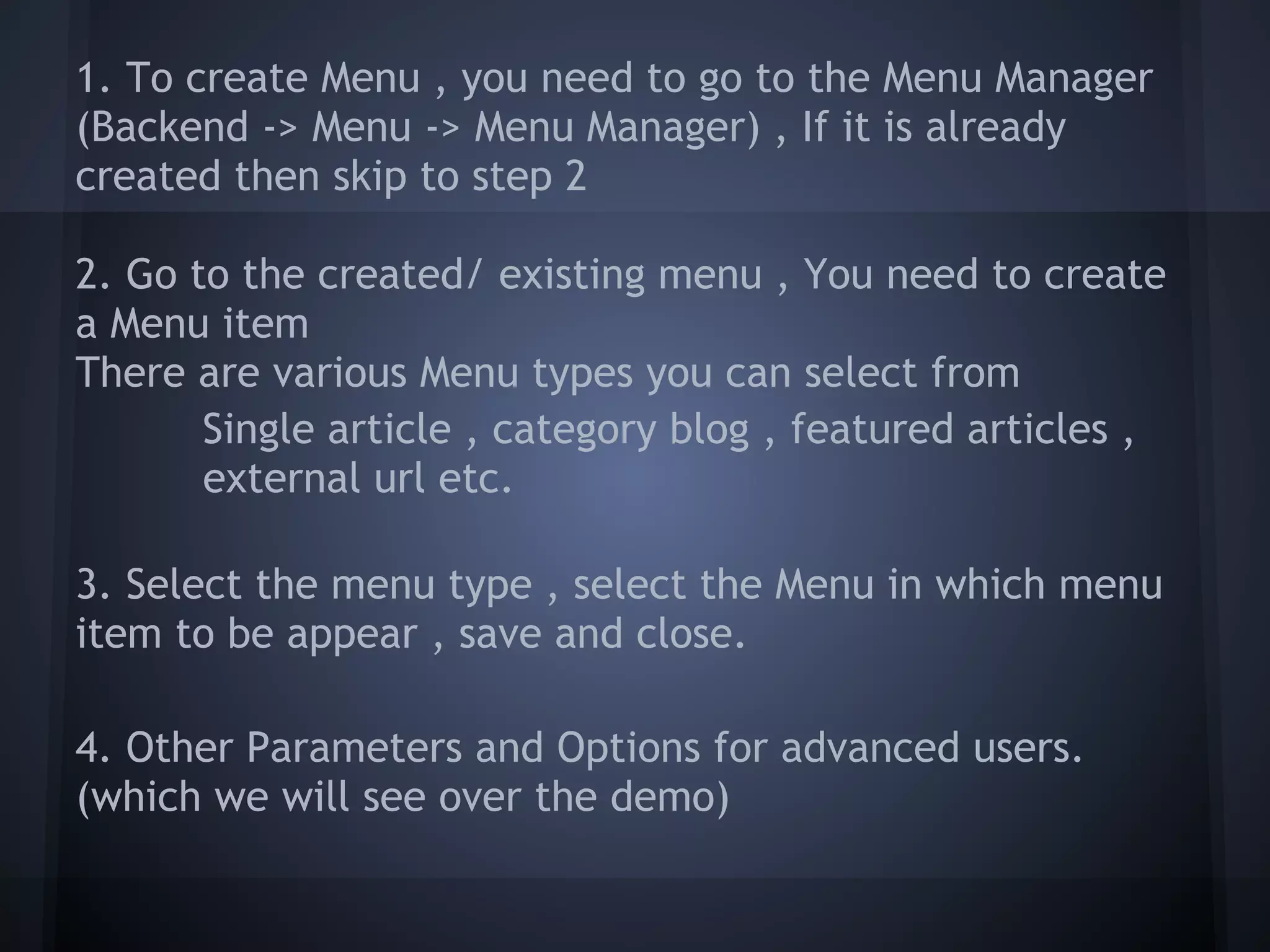 1. To create Menu , you need to go to the Menu Manager
(Backend -> Menu -> Menu Manager) , If it is already
created then skip to step 2

2. Go to the created/ existing menu , You need to create
a Menu item
There are various Menu types you can select from
       Single article , category blog , featured articles ,
       external url etc.

3. Select the menu type , select the Menu in which menu
item to be appear , save and close.

4. Other Parameters and Options for advanced users.
(which we will see over the demo)
 
