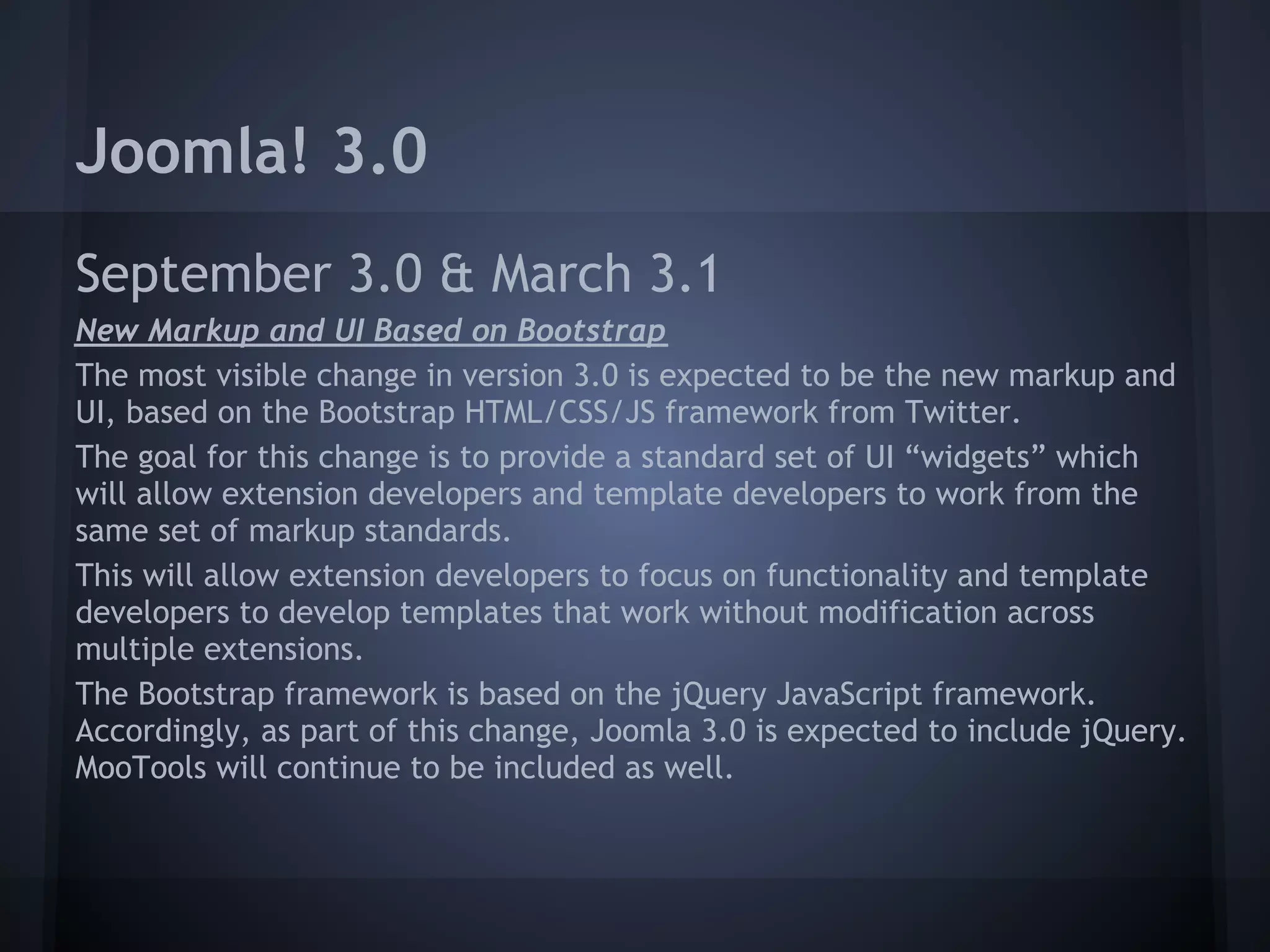 Joomla! 3.0
September 3.0 & March 3.1
New Markup and UI Based on Bootstrap
The most visible change in version 3.0 is expected to be the new markup and
UI, based on the Bootstrap HTML/CSS/JS framework from Twitter.
The goal for this change is to provide a standard set of UI “widgets” which
will allow extension developers and template developers to work from the
same set of markup standards.
This will allow extension developers to focus on functionality and template
developers to develop templates that work without modification across
multiple extensions.
The Bootstrap framework is based on the jQuery JavaScript framework.
Accordingly, as part of this change, Joomla 3.0 is expected to include jQuery.
MooTools will continue to be included as well.
 