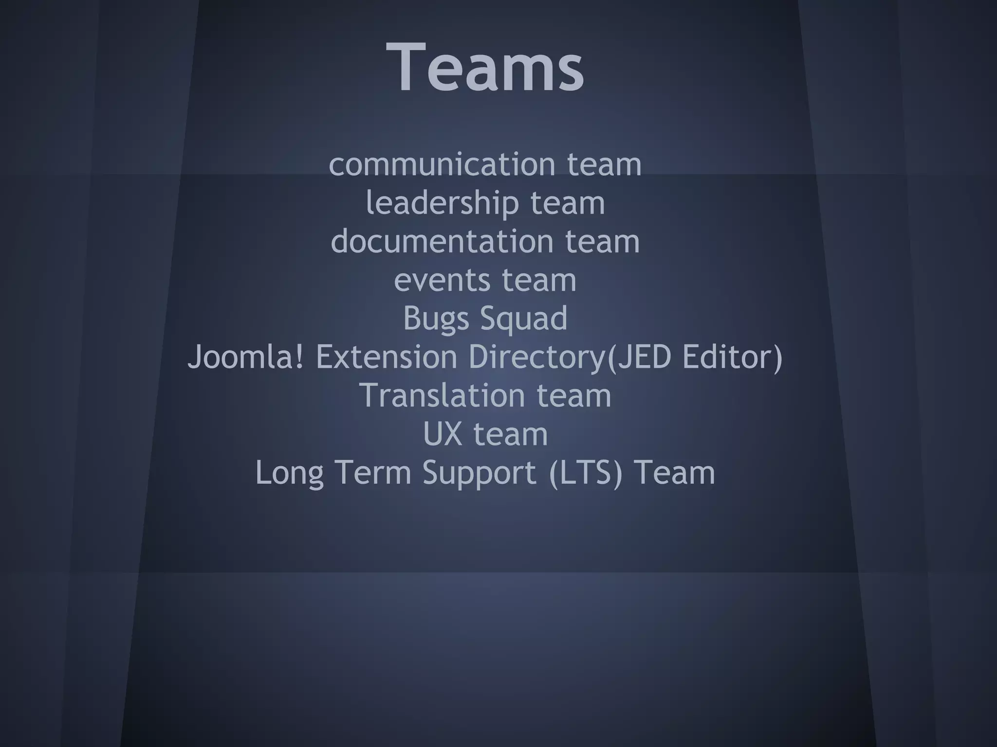 Teams
         communication team
           leadership team
         documentation team
             events team
              Bugs Squad
Joomla! Extension Directory(JED Editor)
           Translation team
               UX team
    Long Term Support (LTS) Team
 