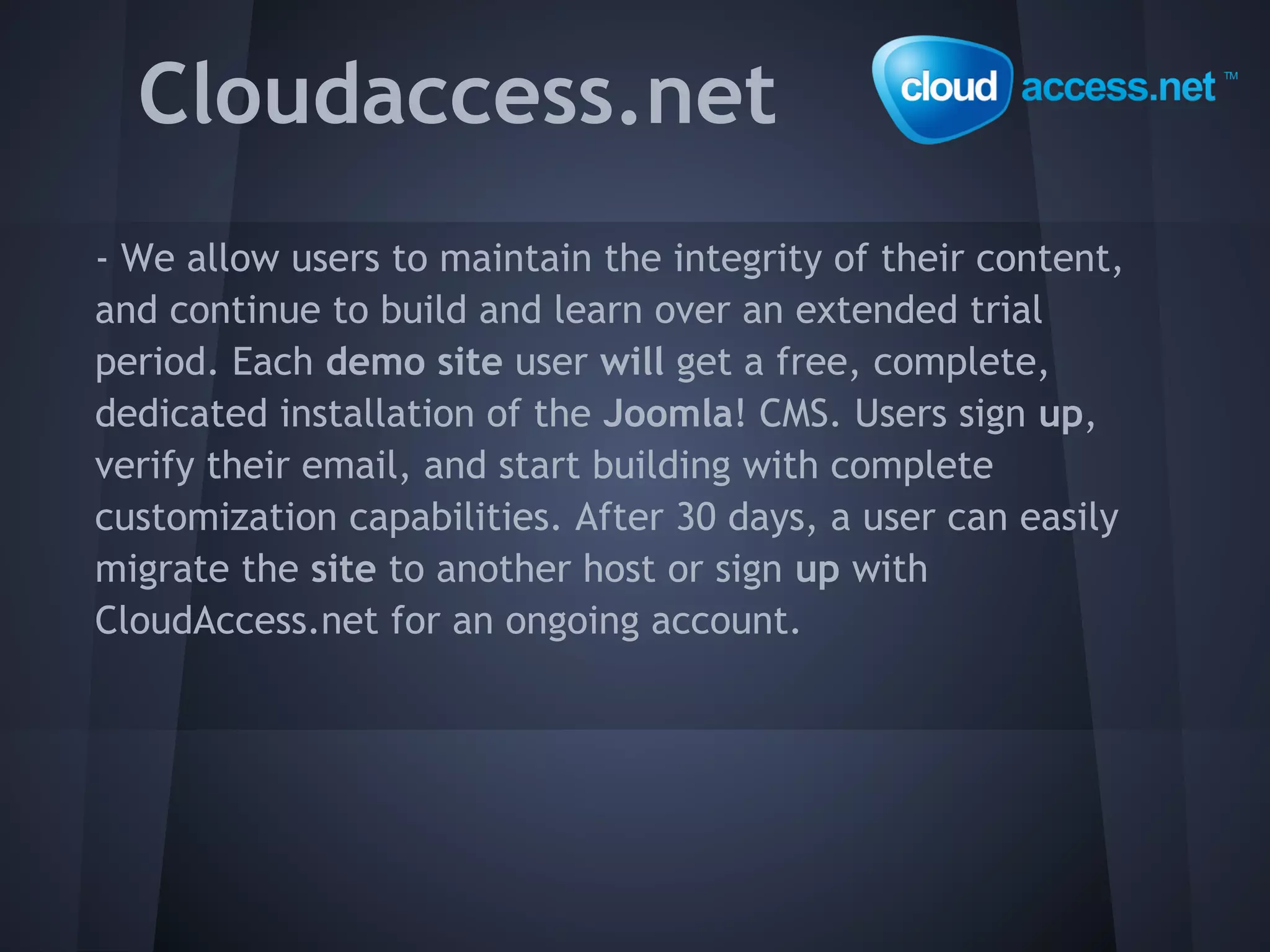 Cloudaccess.net
- We allow users to maintain the integrity of their content,
and continue to build and learn over an extended trial
period. Each demo site user will get a free, complete,
dedicated installation of the Joomla! CMS. Users sign up,
verify their email, and start building with complete
customization capabilities. After 30 days, a user can easily
migrate the site to another host or sign up with
CloudAccess.net for an ongoing account.
 