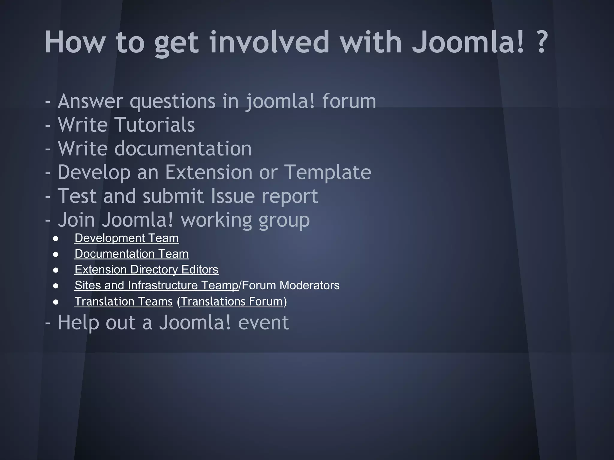 How to get involved with Joomla! ?
-   Answer questions in joomla! forum
-   Write Tutorials
-   Write documentation
-   Develop an Extension or Template
-   Test and submit Issue report
-   Join Joomla! working group
    ●   Development Team
    ●   Documentation Team
    ●   Extension Directory Editors
    ●   Sites and Infrastructure Teamp/Forum Moderators
    ●   Translation Teams (Translations Forum)

- Help out a Joomla! event
 