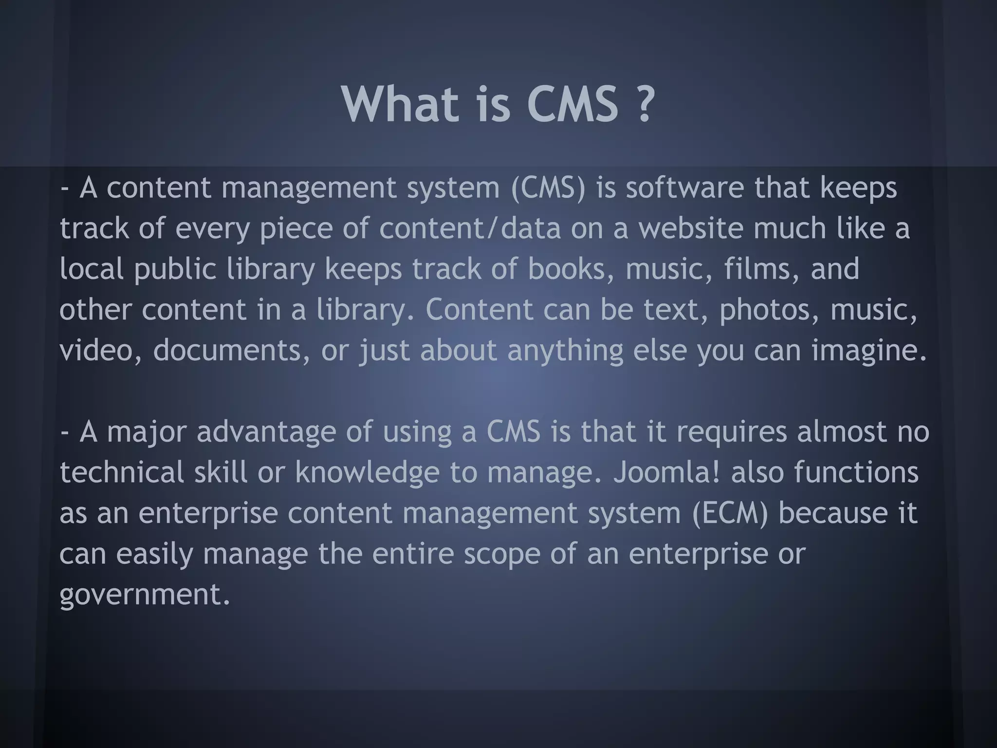 What is CMS ?
- A content management system (CMS) is software that keeps
track of every piece of content/data on a website much like a
local public library keeps track of books, music, films, and
other content in a library. Content can be text, photos, music,
video, documents, or just about anything else you can imagine.

- A major advantage of using a CMS is that it requires almost no
technical skill or knowledge to manage. Joomla! also functions
as an enterprise content management system (ECM) because it
can easily manage the entire scope of an enterprise or
government.
 