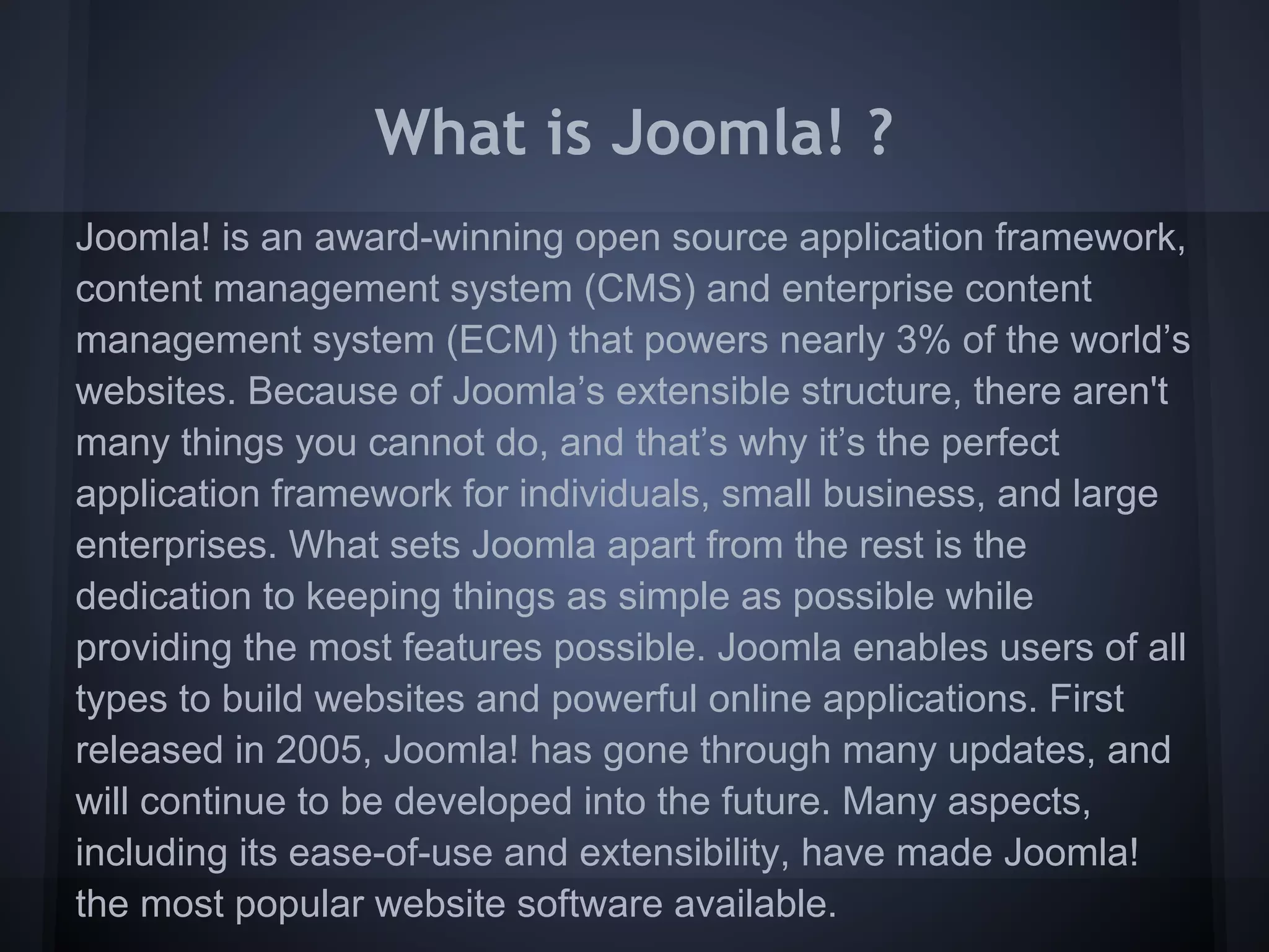 What is Joomla! ?
Joomla! is an award-winning open source application framework,
content management system (CMS) and enterprise content
management system (ECM) that powers nearly 3% of the world’s
websites. Because of Joomla’s extensible structure, there aren't
many things you cannot do, and that’s why it’s the perfect
application framework for individuals, small business, and large
enterprises. What sets Joomla apart from the rest is the
dedication to keeping things as simple as possible while
providing the most features possible. Joomla enables users of all
types to build websites and powerful online applications. First
released in 2005, Joomla! has gone through many updates, and
will continue to be developed into the future. Many aspects,
including its ease-of-use and extensibility, have made Joomla!
the most popular website software available.
 