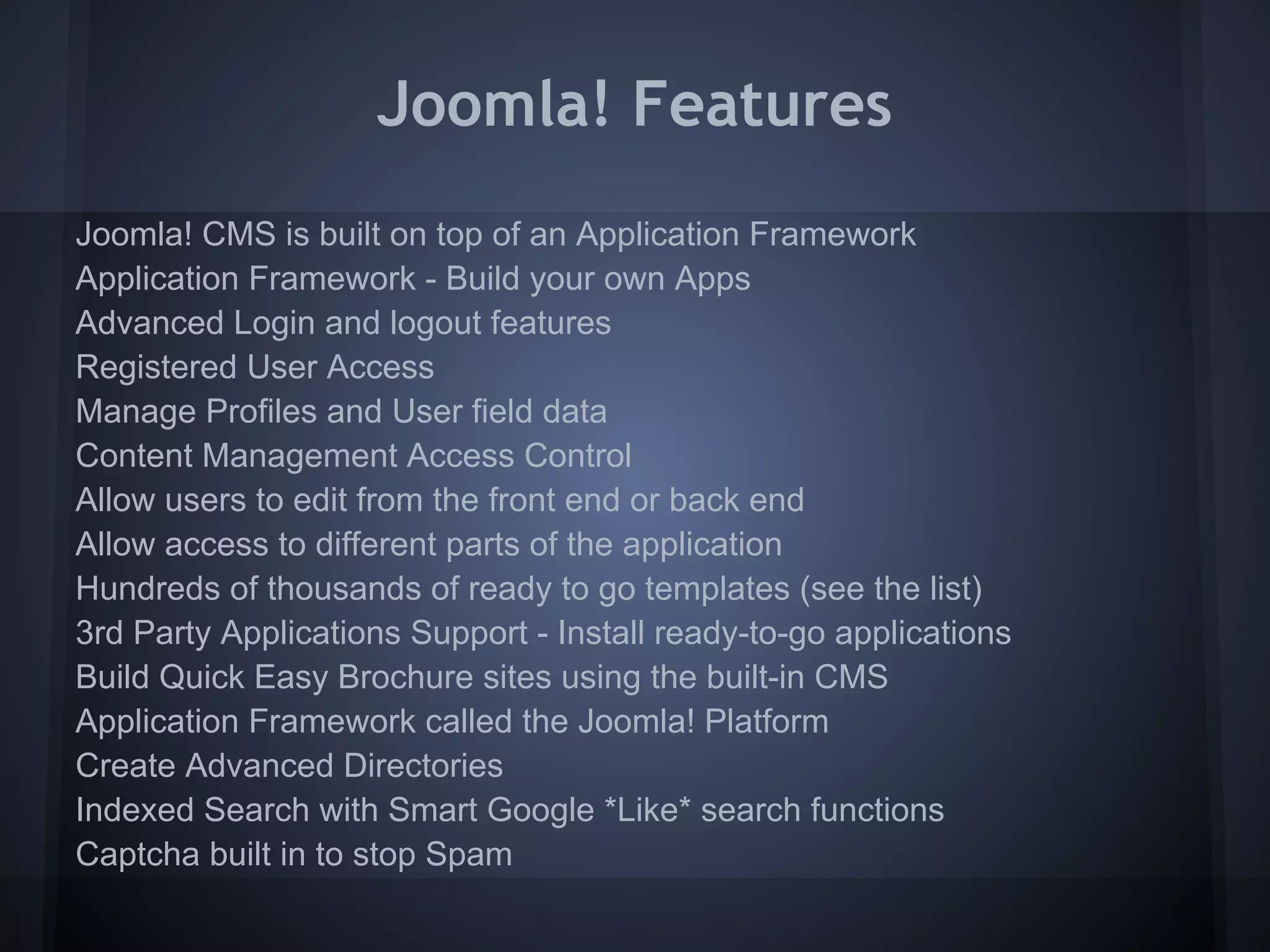 Joomla! Features
Joomla! CMS is built on top of an Application Framework
Application Framework - Build your own Apps
Advanced Login and logout features
Registered User Access
Manage Profiles and User field data
Content Management Access Control
Allow users to edit from the front end or back end
Allow access to different parts of the application
Hundreds of thousands of ready to go templates (see the list)
3rd Party Applications Support - Install ready-to-go applications
Build Quick Easy Brochure sites using the built-in CMS
Application Framework called the Joomla! Platform
Create Advanced Directories
Indexed Search with Smart Google *Like* search functions
Captcha built in to stop Spam
 