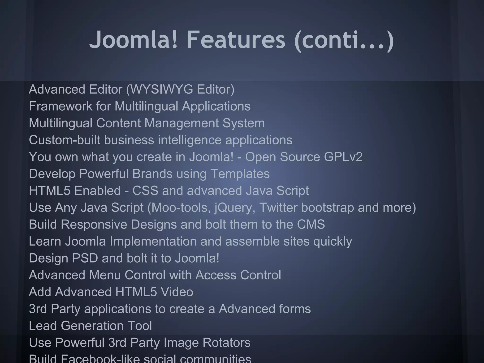 Joomla! Features (conti...)
Advanced Editor (WYSIWYG Editor)
Framework for Multilingual Applications
Multilingual Content Management System
Custom-built business intelligence applications
You own what you create in Joomla! - Open Source GPLv2
Develop Powerful Brands using Templates
HTML5 Enabled - CSS and advanced Java Script
Use Any Java Script (Moo-tools, jQuery, Twitter bootstrap and more)
Build Responsive Designs and bolt them to the CMS
Learn Joomla Implementation and assemble sites quickly
Design PSD and bolt it to Joomla!
Advanced Menu Control with Access Control
Add Advanced HTML5 Video
3rd Party applications to create a Advanced forms
Lead Generation Tool
Use Powerful 3rd Party Image Rotators
 