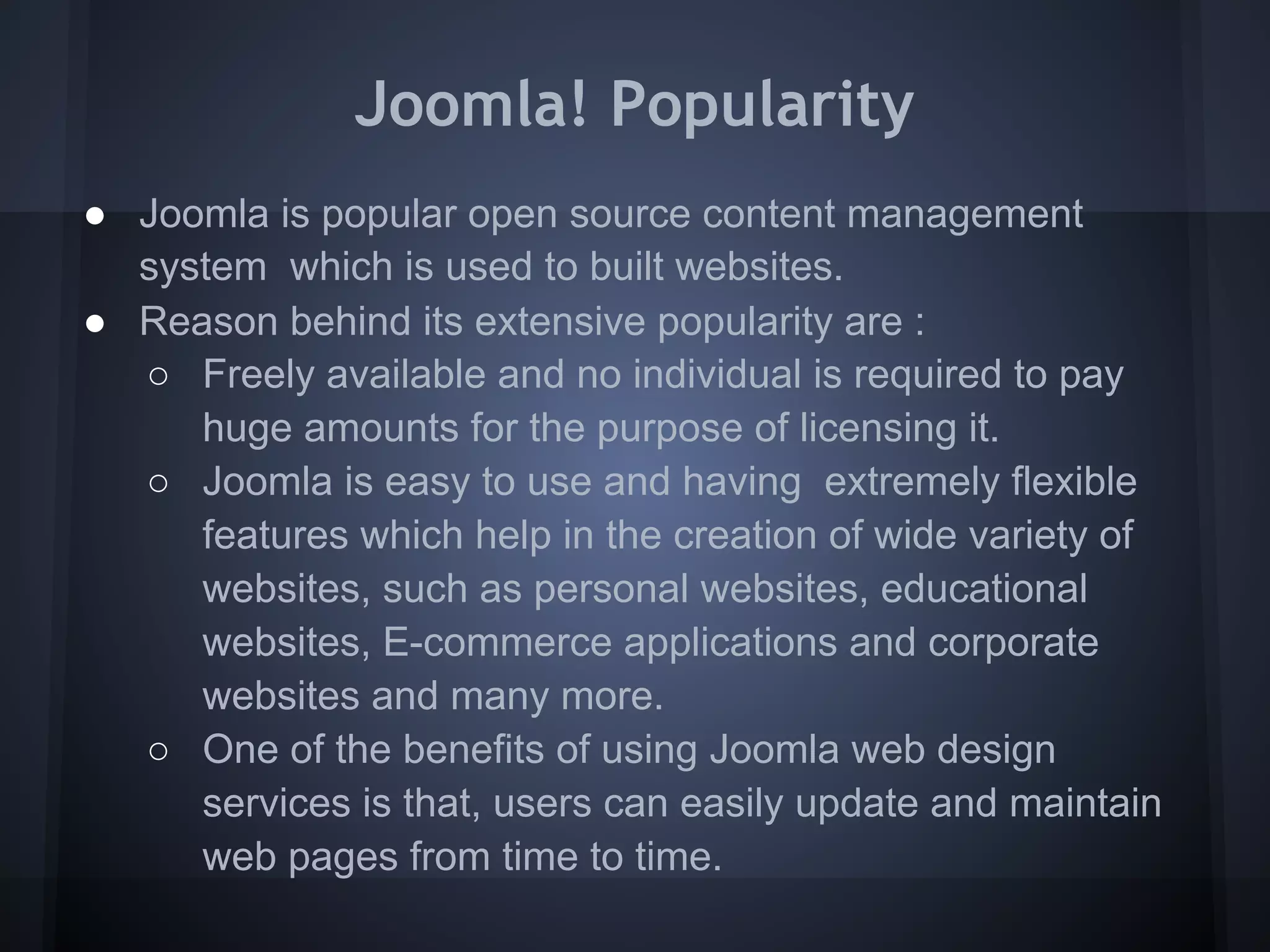 Joomla! Popularity
● Joomla is popular open source content management
  system which is used to built websites.
● Reason behind its extensive popularity are :
  ○ Freely available and no individual is required to pay
     huge amounts for the purpose of licensing it.
  ○ Joomla is easy to use and having extremely flexible
     features which help in the creation of wide variety of
     websites, such as personal websites, educational
     websites, E-commerce applications and corporate
     websites and many more.
  ○ One of the benefits of using Joomla web design
     services is that, users can easily update and maintain
     web pages from time to time.
 