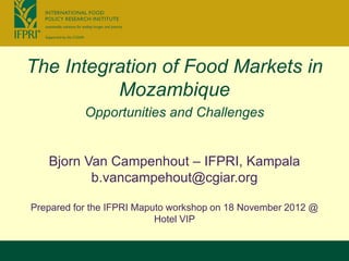 The Integration of Food Markets in
          Mozambique
           Opportunities and Challenges


   Bjorn Van Campenhout – IFPRI, Kampala
          b.vancampehout@cgiar.org

Prepared for the IFPRI Maputo workshop on 18 November 2012 @
                           Hotel VIP
 