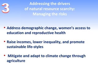 Addressing the drivers
            of natural resource scarcity:
                 Managing the risks


• Address demographic change, women’s access to
 education and reproductive health

• Raise incomes, lower inequality, and promote
 sustainable life-styles

• Mitigate and adapt to climate change through
 agriculture
 