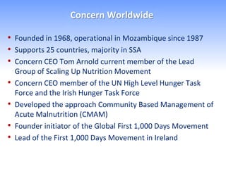 Concern Worldwide

• Founded in 1968, operational in Mozambique since 1987
• Supports 25 countries, majority in SSA
• Concern CEO Tom Arnold current member of the Lead
    Group of Scaling Up Nutrition Movement
•   Concern CEO member of the UN High Level Hunger Task
    Force and the Irish Hunger Task Force
•   Developed the approach Community Based Management of
    Acute Malnutrition (CMAM)
•   Founder initiator of the Global First 1,000 Days Movement
•   Lead of the First 1,000 Days Movement in Ireland
 