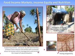 Food Income Markets, Income Equity and Nutrition




                                                    Vulnerability –Joaquina
                                                   Mauricio’s damaged house,
                                                      Chinde April 2012




Mucuandaia Garden group, Chinde 2012

Supporting women and up to 16,200 farm families–
 produce more volume and variety with increased
access to income and its management and minimise                Internal view - simple
            the impact of natural disasters                     bracing and geometry
 
