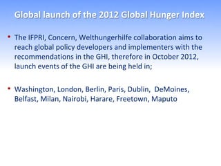Global launch of the 2012 Global Hunger Index

• The IFPRI, Concern, Welthungerhilfe collaboration aims to
  reach global policy developers and implementers with the
  recommendations in the GHI, therefore in October 2012,
  launch events of the GHI are being held in;

• Washington, London, Berlin, Paris, Dublin, DeMoines,
  Belfast, Milan, Nairobi, Harare, Freetown, Maputo
 