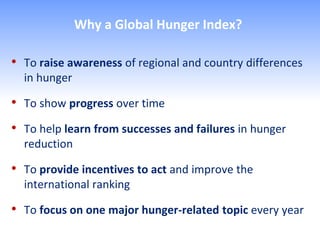 Why a Global Hunger Index?

• To raise awareness of regional and country differences
  in hunger

• To show progress over time
• To help learn from successes and failures in hunger
  reduction

• To provide incentives to act and improve the
  international ranking

• To focus on one major hunger-related topic every year
 