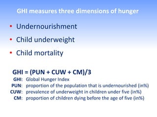 GHI measures three dimensions of hunger

• Undernourishment
• Child underweight
• Child mortality

GHI = (PUN + CUW + CM)/3
 GHI:   Global Hunger Index
PUN:    proportion of the population that is undernourished (in%)
CUW:    prevalence of underweight in children under five (in%)
 CM:    proportion of children dying before the age of five (in%)
 