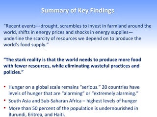 Summary of Key Findings

“Recent events—drought, scrambles to invest in farmland around the
world, shifts in energy prices and shocks in energy supplies—
underline the scarcity of resources we depend on to produce the
world’s food supply.”

“The stark reality is that the world needs to produce more food
with fewer resources, while eliminating wasteful practices and
policies.”

• Hunger on a global scale remains “serious.” 20 countries have
    levels of hunger that are “alarming” or “extremely alarming.”
•   South Asia and Sub-Saharan Africa – highest levels of hunger
•   More than 50 percent of the population is undernourished in
    Burundi, Eritrea, and Haiti.
 