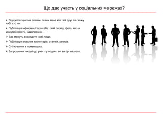 Що дає участь у соціальних мережах? Відкриті соціальні зв ’ язки: скажи мені хто твій друг і я скажу тобі, хто ти. Публікація інформації про себе: свій досвід, фото, місця минулої роботи, захоплення.  Вас можуть знаходити нові люди.  Публікація власних коментарів, статей, записів. Спілкування в коментарях. Запрошення людей до участі у подіях, які ви організуєте. 