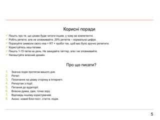 Корисні поради 5 Пишіть про те, що цікаво буде читати іншим, у чому ви компетентні. Робіть ретвіти, але не зловживайте. 20% ретвітів – нормальна цифра. Порахуйте символи свого ніка +  RT +  пробіл так, щоб вас було зручно ретвітити.  Користуйтесь хеш-тегами. Пишіть 1-15 твітів на день. Не закидайте твіттер, але і не зловживайте. Налаштуйте власний дизайн. Про що писати? Значна подія протягом вашого дня. Ретвіт. Посилання на цікаву сторінку в Інтернеті. Репортаж з події. Питання до аудиторії. Власна думка, ідея, точка зору. Відповідь іншому користувачеві. Анонс: новий блог-пост, стаття, подія. 