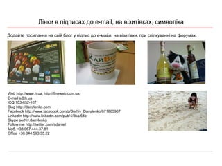 Лінки в підписах до  e-mail,  на в ізитівках , символ іка Додайте посилання на свій блог у підпис до е-майл, на візитівки, при спілкуванні на форумах. Web http://www.h.ua, http://fineweb.com.ua, E-mail s@h.ua ICQ 103-852-107 B log http://danylenko.com Facebook http://www.facebook.com/p/Serhiy_Danylenko/671865907 LinkedIn http://www.linkedin.com/pub/4/3ba/64b Skype serhiy.danylenko Follow me http://twitter.com/sdaniel М об. +38.067.444.37.81 Office  +38.044.593.35.22  