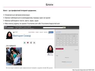 Блоги Блог – це профес іний Інтернет-щоденник. Оновлюється автором власноруч Записи публікуються в календарному порядку один за одним Можна публікувати тексти, фото, відео, аудіо Має власну адресу на зразок  Yourname . com  або  Yourname.livejournal.com http://vsiumar.livejournal.com/15547.html 