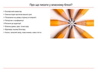 Про що писати у власному блозі? Експертний коментар. Значна подія протягом вашого дня. Посилання на цікаву сторінку в Інтернеті. Репортаж з  конференції . Питання до аудиторії. Власна думка, ідея, точка зору. Відповідь іншому  блоггеру . Анонс:  власний захід, нова книжка, нова стаття . 