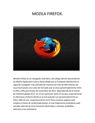 MOZILA FIREFOX.




Mozilla Firefox es un navegador web libre y de código abierto descendiente
de Mozilla Application Suite y desarrollado por la Fundación Mozilla.8 Es el
segundo navegador más utilizado de Internet con más de 450 millones de
usuarios;9 posee una cuota de mercado que se sitúa aproximadamente entre
el 20% y 29% para finales de noviembre de 2011, dependiendo de la fuente
de medición global,10 11 12 13 con particular éxito en Europa, especialmente
en Alemania y Polonia donde es el más popular con aproximadamente un
53% y 46% de uso, respectivamente.14 15 Para visualizar páginas web
emplea el motor de renderizado Gecko, el cual implementa estándares web
actuales además de otras funciones destinadas a anticipar probables
adiciones a los estándares.
 