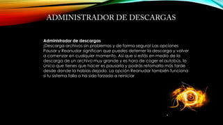Administrador de descargas
¡Descarga archivos sin problemas y de forma segura! Las opciones
Pausar y Reanudar significan que puedes deterner la descarga y volver
a comenzar en cualquier momento. Así que si estás en medio de la
descarga de un archivo muy grande y es hora de coger el autobús, lo
único que tienes que hacer es pausarla y podrás retomarla más tarde
desde donde la habías dejado. La opción Reanudar también funciona
si tu sistema falla o ha sido forzado a reiniciar
 