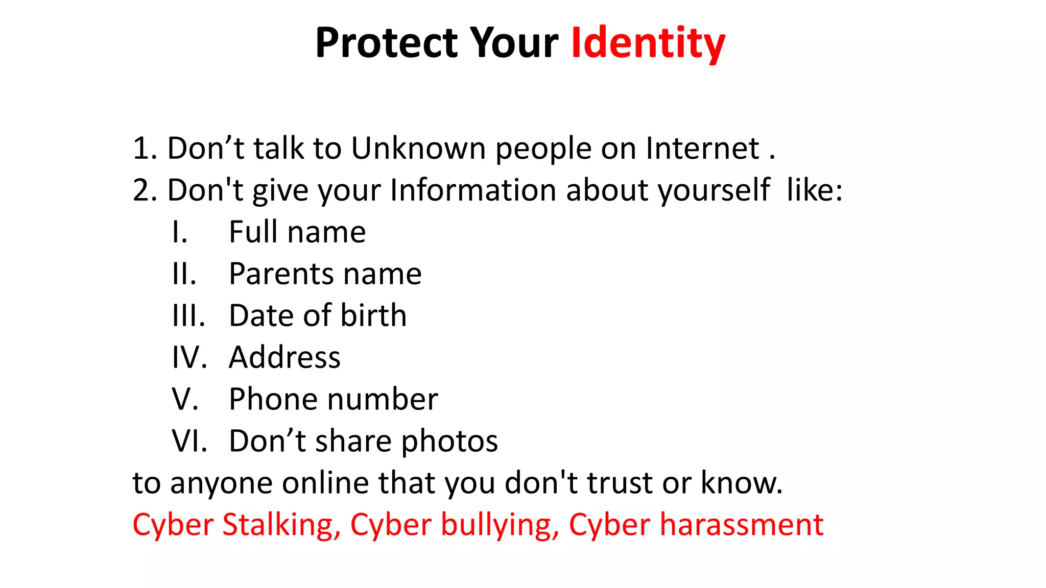 Protect Your Identity
1. Don’t talk to Unknown people on Internet .
2. Don't give your Information about yourself like:
I. Full name
II. Parents name
III. Date of birth
IV. Address
V. Phone number
VI. Don’t share photos
to anyone online that you don't trust or know.
Cyber Stalking, Cyber bullying, Cyber harassment
 