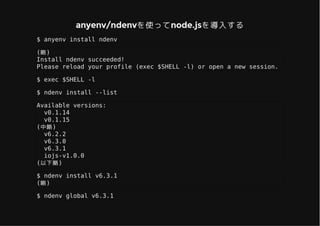 anyenv/ndenvを使ってnode.jsを導入するanyenv/ndenvを使ってnode.jsを導入する
$ anyenv install ndenv
(略)
Install ndenv succeeded!
Please reload your profile (exec $SHELL -l) or open a new session.
$ exec $SHELL -l
$ ndenv install --list
Available versions:
v0.1.14
v0.1.15
(中略)
v6.2.2
v6.3.0
v6.3.1
iojs-v1.0.0
(以下略)
$ ndenv install v6.3.1
(略)
$ ndenv global v6.3.1
 