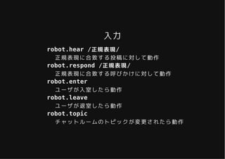 入力入力
robot.hear /正規表現/
正規表現に合致する投稿に対して動作
robot.respond /正規表現/
正規表現に合致する呼びかけに対して動作
robot.enter
ユーザが入室したら動作
robot.leave
ユーザが退室したら動作
robot.topic
チャットルームのトピックが変更されたら動作
 
