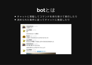 botとはbotとは
チャットに常駐してコマンドを待ち受けて実行したり
決められた条件に従ってチャットに発言したり
 