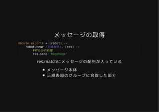 メッセージの取得メッセージの取得
module.exports = (robot) ->
robot.hear /正規表現/, (res) ->
#何らかの処理
res.send 'hogehoge'
res.matchにメッセージの配列が入っている
メッセージ本体
正規表現のグループに合致した部分
 