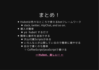 まとめ！まとめ！
Hubotは色々なところで使えるbotフレームワーク
slack, twitter, HipChat, and so on.
導入が簡単
yo hubot するだけ
簡単に動作を追加できる
沢山付属Scriptsがある
いろんな人が公開しているので簡単に増やせる
自分で書くのも簡単
Co�eeScript/JavaScriptで書ける
→ Hubot、楽しい！ ←
 