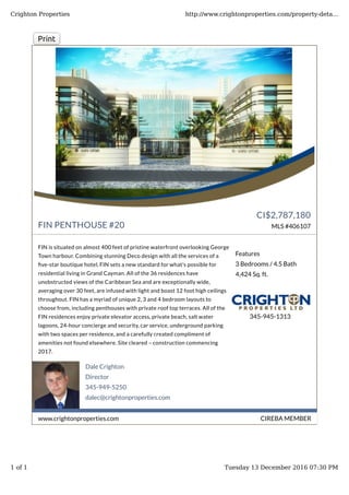 Dale Crighton
Director
345-949-5250
dalec@crightonproperties.com
CIREBA MEMBERwww.crightonproperties.com
Print
FIN PENTHOUSE #20
CI$2,787,180
MLS #406107
FIN is situated on almost 400 feet of pristine waterfront overlooking George
Town harbour. Combining stunning Deco design with all the services of a
�ve-star boutique hotel, FIN sets a new standard for what's possible for
residential living in Grand Cayman. All of the 36 residences have
unobstructed views of the Caribbean Sea and are exceptionally wide,
averaging over 30 feet, are infused with light and boast 12 foot high ceilings
throughout. FIN has a myriad of unique 2, 3 and 4 bedroom layouts to
choose from, including penthouses with private roof top terraces. All of the
FIN residences enjoy private elevator access, private beach, salt water
lagoons, 24-hour concierge and security, car service, underground parking
with two spaces per residence, and a carefully created compliment of
amenities not found elsewhere. Site cleared – construction commencing
2017.
Features
3 Bedrooms / 4.5 Bath
4,424 Sq. ft.
345-945-1313
Crighton Properties http://www.crightonproperties.com/property-deta...
1 of 1 Tuesday 13 December 2016 07:30 PM
 