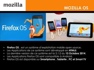MOZILLA OS
• Firefox OS , est un système d’exploitation mobile open source.
• Les Applications de ce système sont développé en HTML5.
• La dernière version de ce système est la 2.1.0 du 13 Octobre 2014.
• Les Applications Firefox OS sont compatible à Android.
• Firefox OS est disponible sur Smartphone , Tablette , PC et Smart TV
 