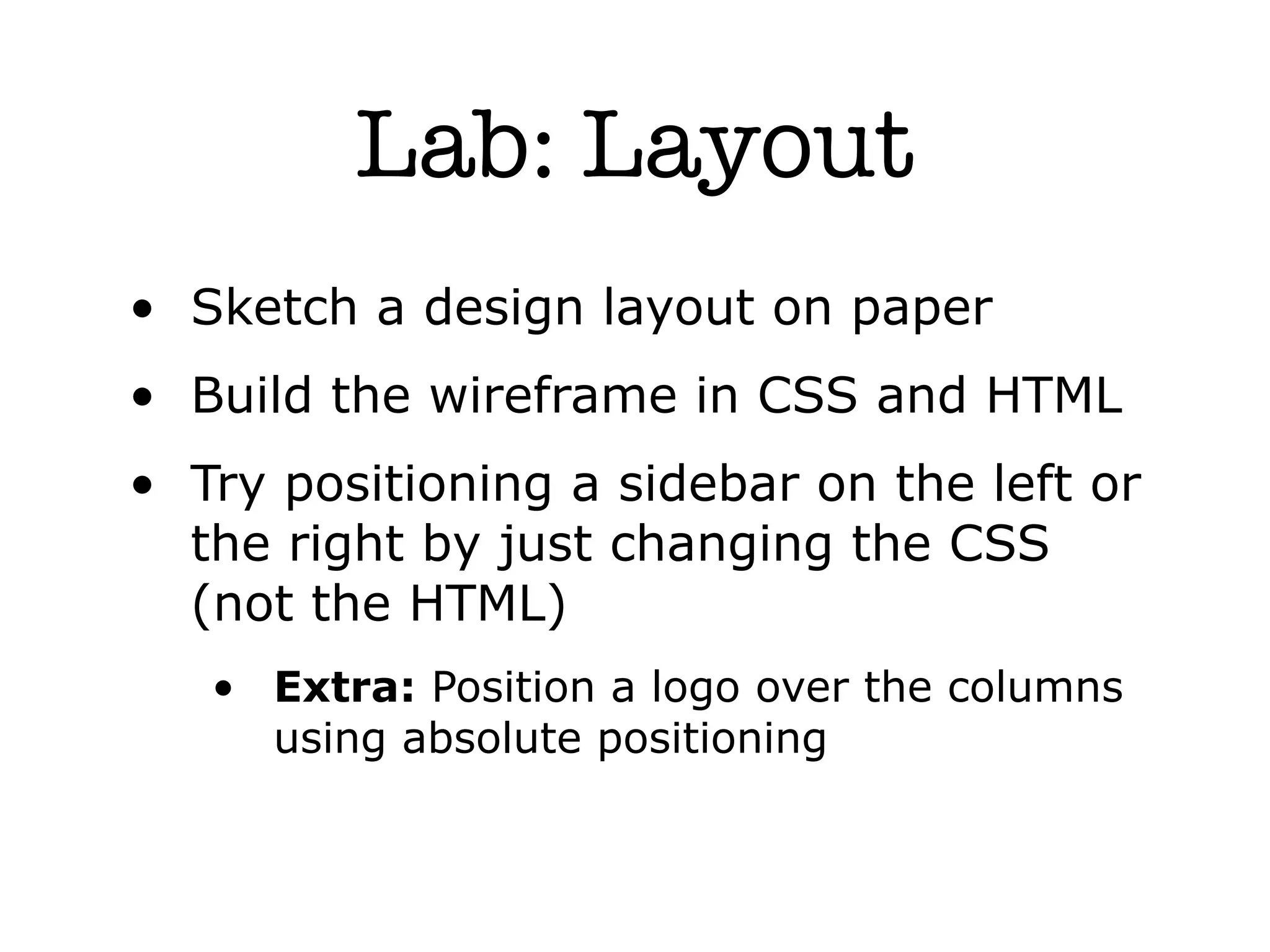 Lab: Layout
• Sketch a design layout on paper
• Build the wireframe in CSS and HTML
• Try positioning a sidebar on the left or
  the right by just changing the CSS
  (not the HTML)
   • Extra: Position a logo over the columns
     using absolute positioning
 