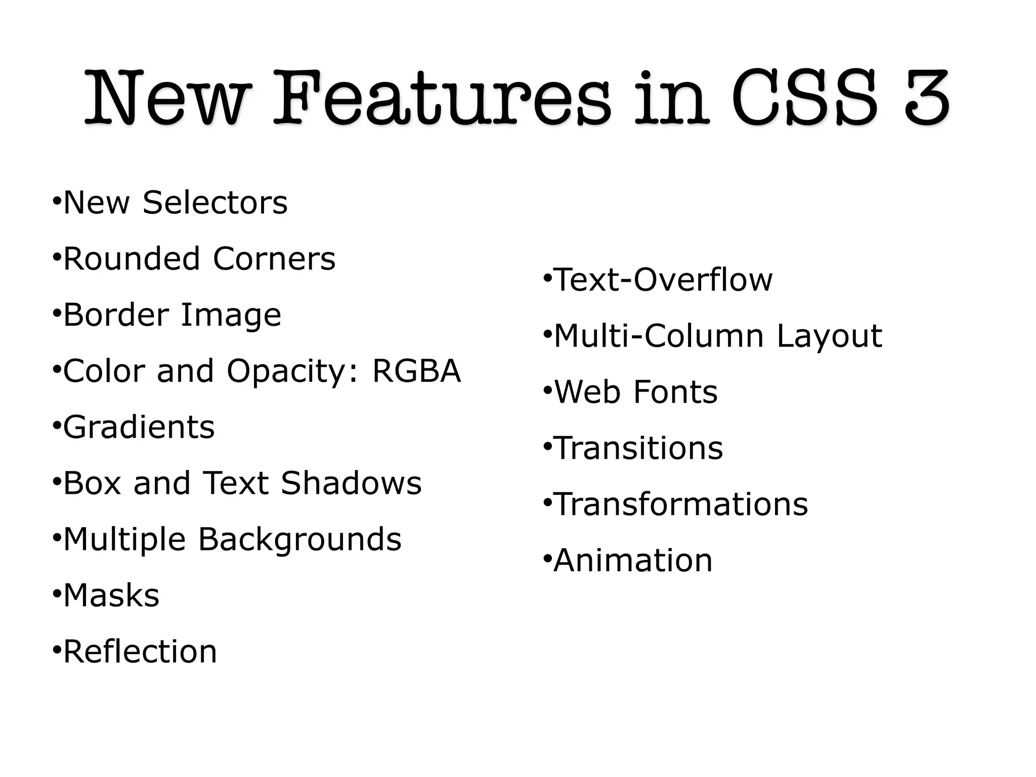 New Features in CSS 3
New Selectors




Rounded Corners


                          Text-Overflow
                          


Border Image


                          Multi-Column Layout
                          


Color and Opacity: RGBA


                          Web Fonts
                          


Gradients


                          Transitions
                          


Box and Text Shadows


                          Transformations
                          


Multiple Backgrounds


                          Animation
                          


Masks




Reflection

 