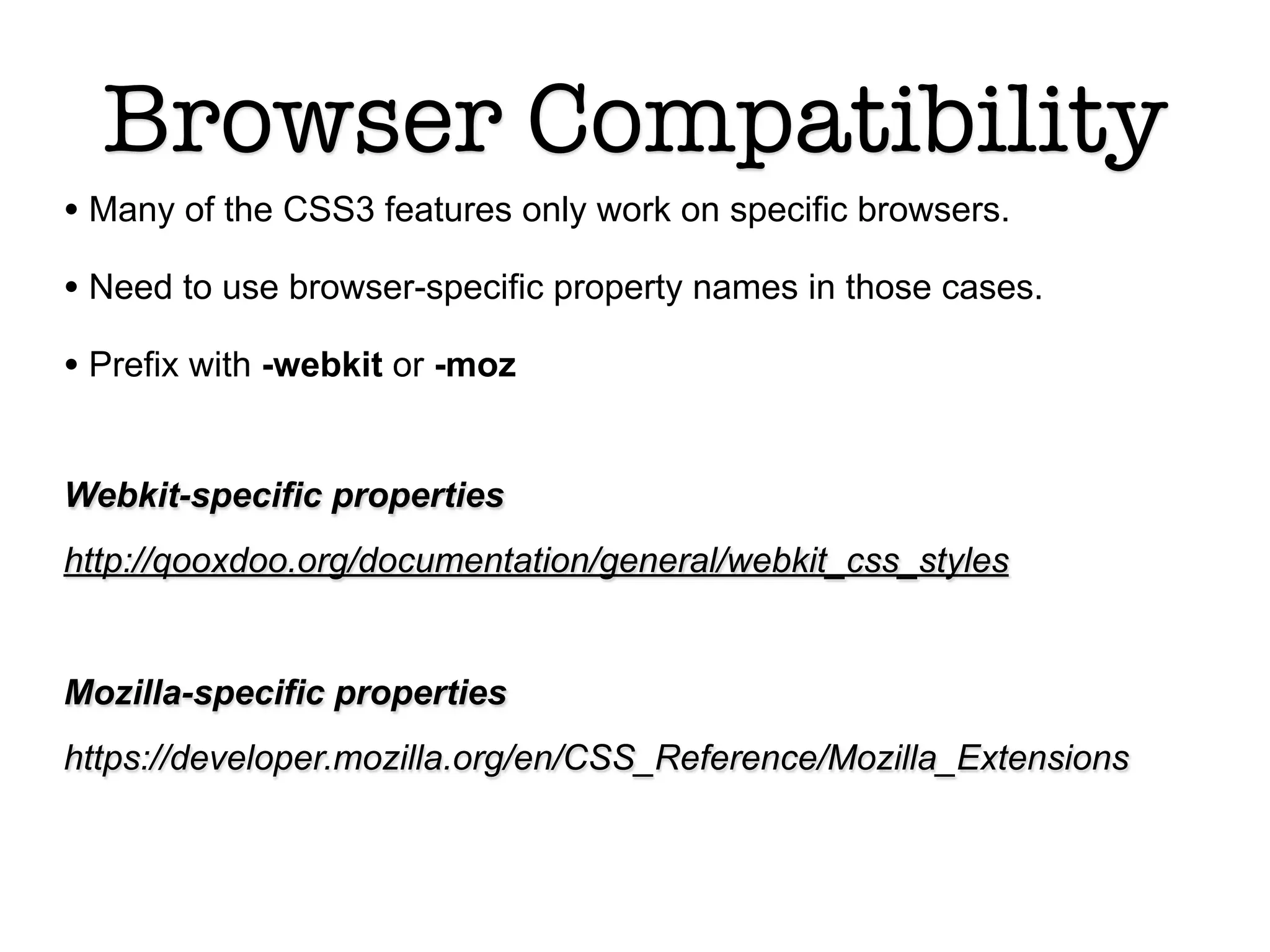 Browser Compatibility
• Many of the CSS3 features only work on specific browsers.
• Need to use browser-specific property names in those cases.
• Prefix with -webkit or -moz

Webkit-specific properties
http://qooxdoo.org/documentation/general/webkit_css_styles


Mozilla-specific properties
https://developer.mozilla.org/en/CSS_Reference/Mozilla_Extensions
 
