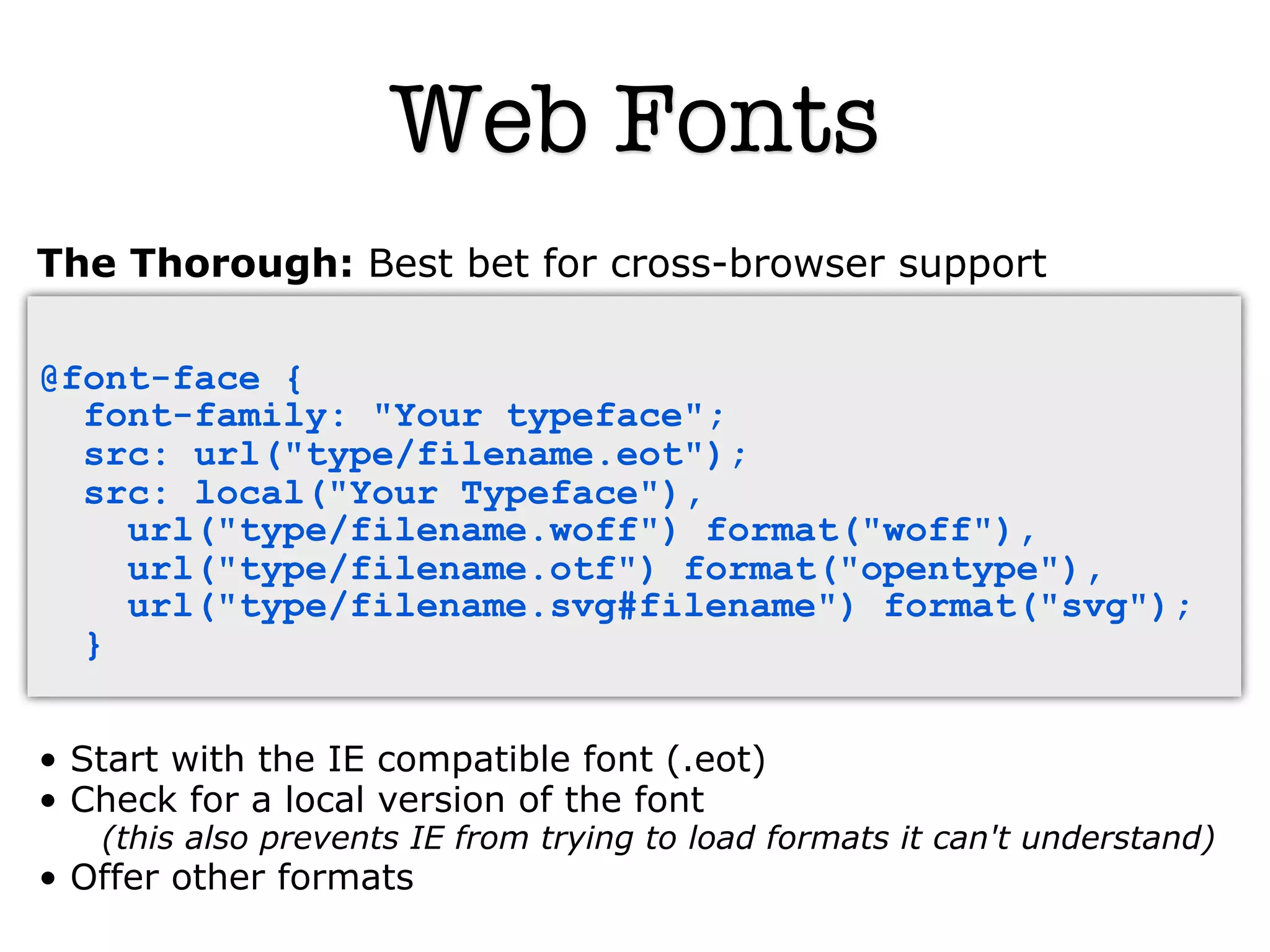 Web Fonts
The Thorough: Best bet for cross-browser support

@font-face {
  font-family: "Your typeface";
  src: url("type/filename.eot");
  src: local("Your Typeface"),
    url("type/filename.woff") format("woff"),
    url("type/filename.otf") format("opentype"),
    url("type/filename.svg#filename") format("svg");
  }


• Start with the IE compatible font (.eot)‫‏‬
• Check for a local version of the font
   (this also prevents IE from trying to load formats it can't understand)
• Offer other formats
 
