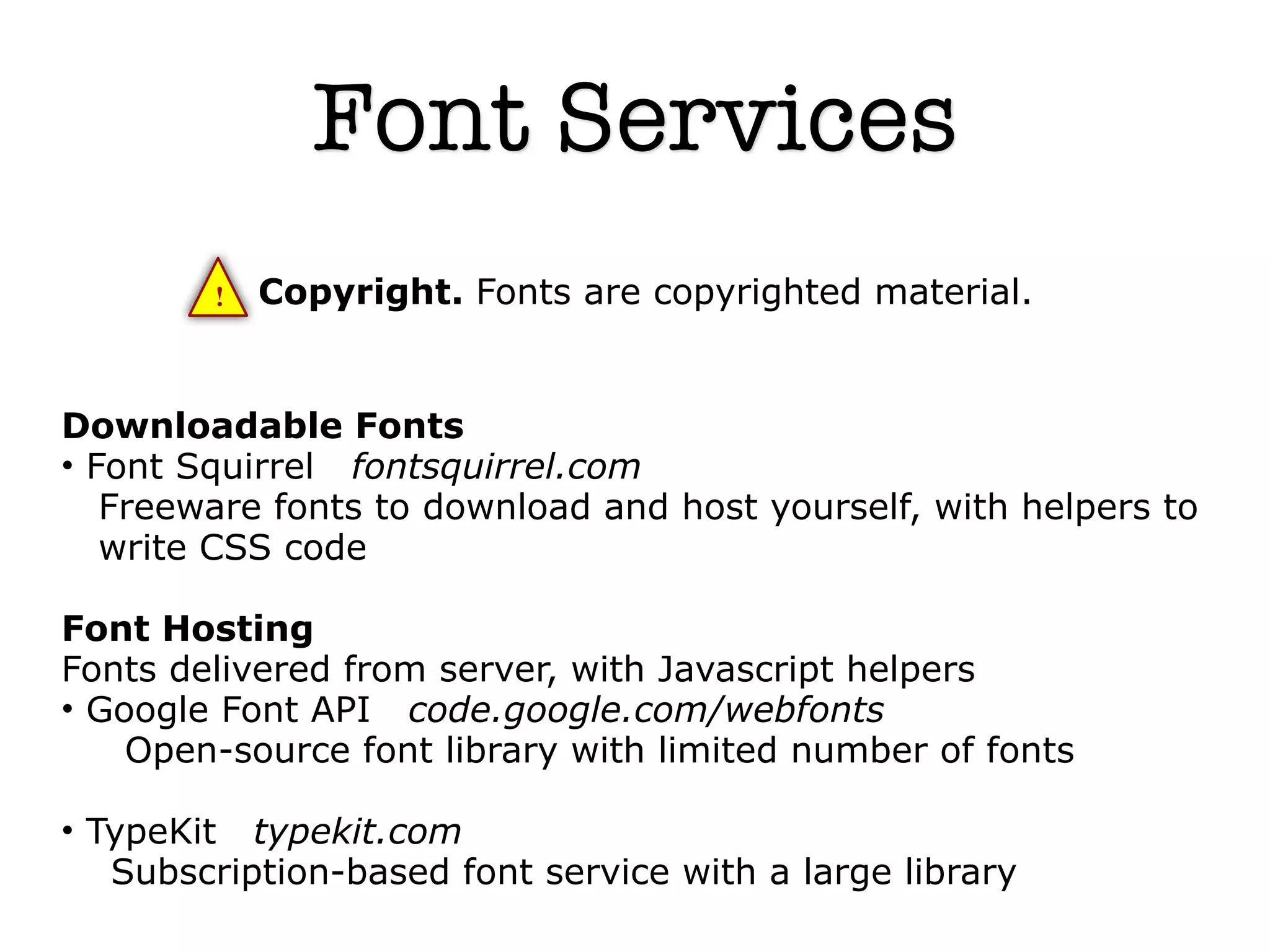 Font Services
        !   Copyright. Fonts are copyrighted material.


Downloadable Fonts
• Font Squirrel fontsquirrel.com
   Freeware fonts to download and host yourself, with helpers to
   write CSS code

Font Hosting
Fonts delivered from server, with Javascript helpers
• Google Font API code.google.com/webfonts
    Open-source font library with limited number of fonts

• TypeKit typekit.com
   Subscription-based font service with a large library
 