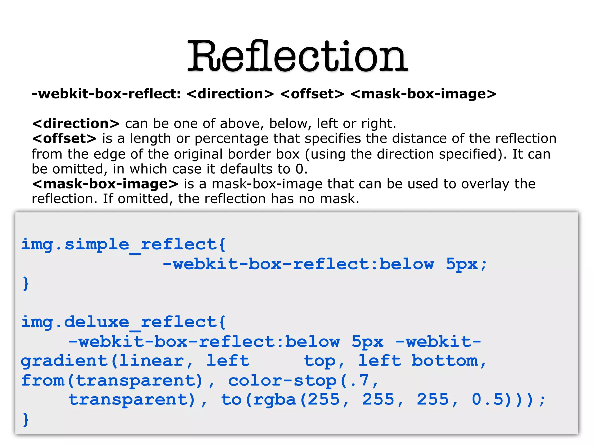 Reﬂection
 -webkit-box-reflect: <direction> <offset> <mask-box-image>

 <direction> can be one of above, below, left or right.
 <offset> is a length or percentage that specifies the distance of the reflection
 from the edge of the original border box (using the direction specified). It can
 be omitted, in which case it defaults to 0.
 <mask-box-image> is a mask-box-image that can be used to overlay the
 reflection. If omitted, the reflection has no mask.


img.simple_reflect{
             -webkit-box-reflect:below 5px;
}

img.deluxe_reflect{
    -webkit-box-reflect:below 5px -webkit-
gradient(linear, left     top, left bottom,
from(transparent), color-stop(.7,
    transparent), to(rgba(255, 255, 255, 0.5)));
}
 
