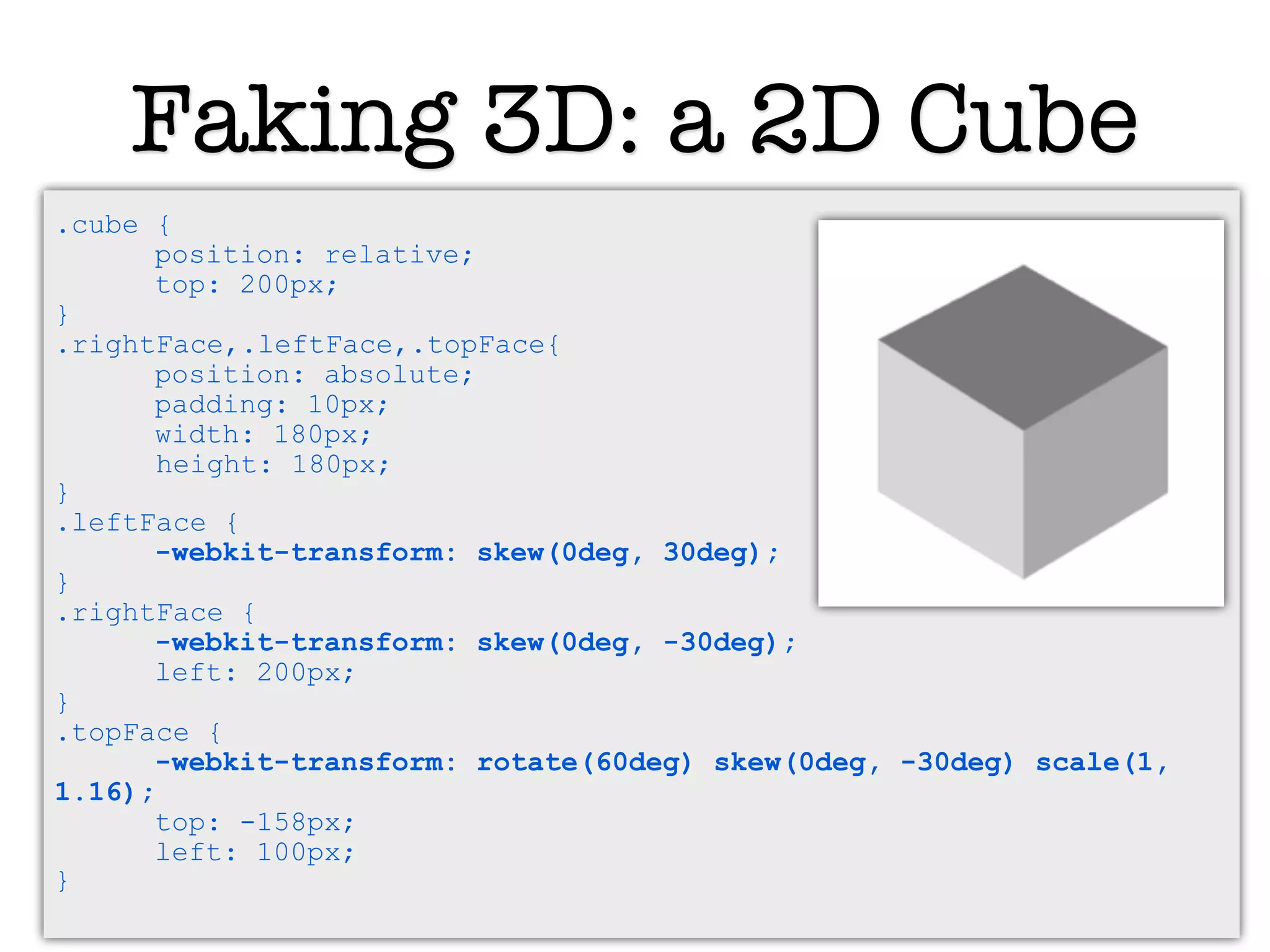 Faking 3D: a 2D Cube
.cube {
      position: relative;
      top: 200px;
}
.rightFace,.leftFace,.topFace{
      position: absolute;
      padding: 10px;
      width: 180px;
       height: 180px;
}
.leftFace {
      -webkit-transform: skew(0deg, 30deg);
}
.rightFace {
      -webkit-transform: skew(0deg, -30deg);
      left: 200px;
}
.topFace {
      -webkit-transform: rotate(60deg) skew(0deg, -30deg) scale(1,
1.16);
      top: -158px;
      left: 100px;
}
 
