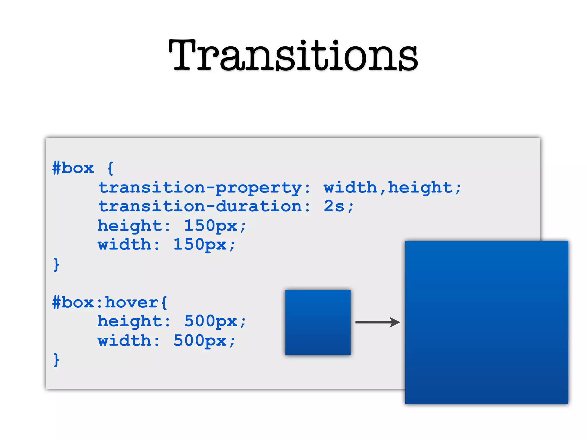 Transitions

#box {
    transition-property: width,height;
    transition-duration: 2s;
    height: 150px;
    width: 150px;
}

#box:hover{
    height: 500px;
    width: 500px;
}
 