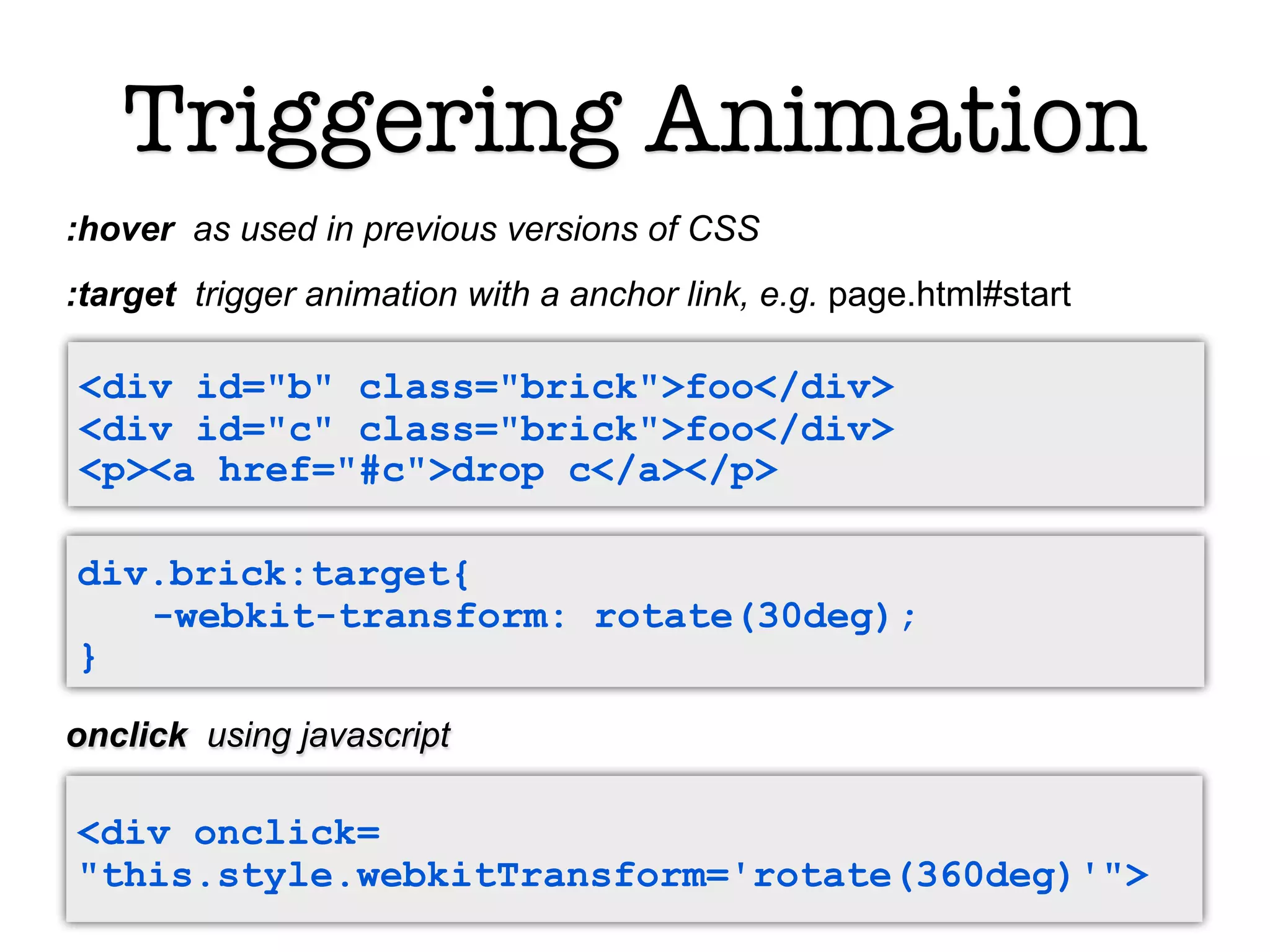 Triggering Animation
:hover as used in previous versions of CSS
:target trigger animation with a anchor link, e.g. page.html#start

<div id="b" class="brick">foo</div>
<div id="c" class="brick">foo</div>
<p><a href="#c">drop c</a></p>

div.brick:target{
   -webkit-transform: rotate(30deg);
}

onclick using javascript

<div onclick=
"this.style.webkitTransform='rotate(360deg)'">
 